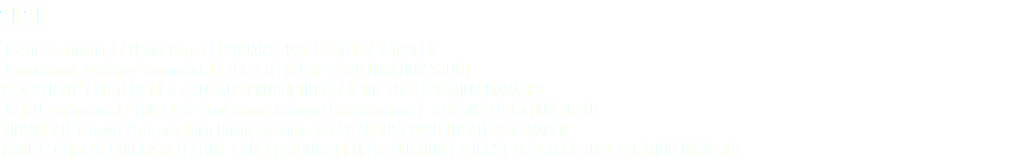 2020 ‘Casio’ Commercial / Handz Corp / FEBRUARY 2020 LOCATION MANAGER ‘Connections Academy’ Commercial / TBC / FEBRUARY 2020 LOCATION SCOUT ’BLACKLIGHT’ / FEATURE FILM / COSMOS PRODUCTIONS / APRIL 2020 LOCATION MANAGER ‘GEICO’ Commercial / TBC / DCP Productions Relevant Entertainment / MAY 2020 LOCATION SCOUT ‘HONNIGAN’ / Travis Pastrana Jump Honnigan Media / MAY-AUGUST 2020 LOCATION MANAGER ’RABIYE’ GERMAN LANGUAGE FEATURE FILM / PANDORA FILM PRODUKTION / AUGUST-DECEMBER 2020 LOCATION MANAGER