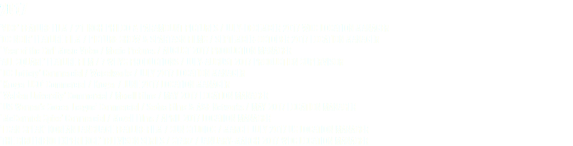 2017 ’VICE’ FEATURE FILM / 21 INCH PHILCO & PARAMOUNT PICTURES / JULY-DECEMBER 2017 WDC LOCATION MANAGER ’DC NOIR’ FEATURE FILM / PICTURE SHOW & SPARTASN FILMS / SEPTEMBER-OCTOBER 2017 LOCATION MANAGER ‘Year of the Girl’ Music Video / Moxie Pictures / AUGUST 2017 PRODUCTION MANAGER ’ALL SQUARE’ FEATURE FILM / 7 WHYS PRODUCTIONS / JULY-AUGUST 2017 PRODUCTION SUPERVISOR ‘DC Lottery’ Commercial / Weiselworks / JULY 2017 LOCATION MANAGER ‘Kroger USO’ Commercial / Kroger / JUNE 2017 LOCATION MANAGER ‘Walden University’ Commercial / Mozell Films / MAY 2017 LOCATION MANAGER ‘US Women’s Soccer League’ Commercial / Sedna Films & A&E Networks / MAY 2017 LOCATION MANAGER ‘McCormick Spice’ Commercial / Mozell Films / APRIL 2017 LOCATION MANAGER ’I CAN SPEAK’ KOREAN LANGUAGE FEATURE FILM / SUN STUDIOS / MARCH-JULY 2017 US LOCATION MANAGER ’THE GIRLFRIEND EXPERIENCE’ TELEVISON SERIES / STARZ / JANUARY-MARCH 2017 WDC LOCATION MANAGER