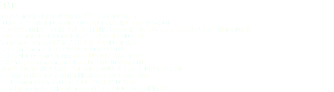 2010 ‘AT&T’ Commercial / Rabbit / NOVEMBER 2010 LOCATION MANAGER ’TOO BIG TO FAIL’ TELEVISION MOVIE / HBO / OCTOBER 2010 WDC LOCATION MANAGER ‘BROOKLYN BROTHERS BEAT THE BEST’ FEATURE FILM / B. BROS. PRODUCTIONS/ AUGUST-OCTOBER 2010 LOCATION MANAGER ‘Sprout’ Commercial / Other Content Films / JULY 2010 LOCATION SCOUT ‘Under Armour’ Commercial / Shilo / JULY 2010 LOCATION MANAGER ‘Capitol One’ Commercial / HSI / JULY 2010 LOCATION SCOUT ‘FAN VS. WILD’ TV Promo / Futuristic Films / JULY 2010 LOCATION SCOUT ‘FSA’ Photography / Dean Alexander Photo / June 2010 LOCATION SCOUT ‘WHAT’S YOUR NUMBER?’ FEATURE FILM / 20TH CENTURY FOX / MAY 2010 LOCATION SCOUT ‘RED’ FEATURE FILM / SUMMIT ENTERTAINMENT / APRIL 2010 LOCATION SCOUT ‘GEICO’ Commercial / History Channel / APRIL 2010 LOCATION SCOUT ‘USDA’ Photography / peter Howard Photo / April-October 2010 LOCATION MANAGER