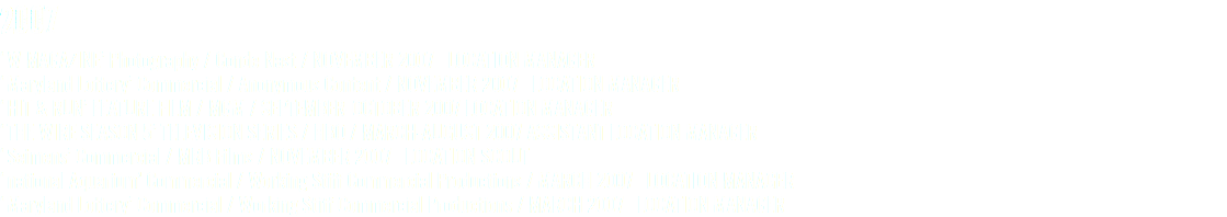 2007 ‘W MAGAZINE’ Photography / Conde Nast / NOVEMBER 2007 LOCATION MANAGER ‘Maryland Lottery’ Commercial / Anonymous Content / NOVEMBER 2007 LOCATION MANAGER ‘HIT & RUN’ FEATURE FILM / MGM / SEPTEMBER-OCTOBER 2007 LOCATION MANAGER ‘THE WIRE SEASON 5’ TELEVISION SERIES / HBO / MARCH-AUGUST 2007 ASSISTANT LOCATION MANAGER ‘Seimens’ Commercial / MRB Films / NOVEMBER 2007 LOCATION SCOUT ‘national Aquarium’ Commercial / Working Stiff Commercial Productions / MARCH 2007 LOCATION MANAGER ‘Maryland Lottery’ Commercial / Working Stiff Commercial Productions / MARCH 2007 LOCATION MANAGER