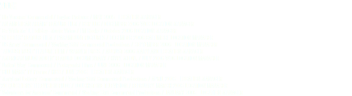 2006 ‘Flu Vaccine’ Commercial / Engine Pictures / MAY 2005 LOCATION MANAGER ‘AN AMERICAN AFFAIR’ FEATURE FILM / BOP LLC / DECEMBER 2006 WDC LOCATION MANAGER ‘Be With Me’ J. Holiday- Music Video / FM Rocks / October 2006 LOCATION MANAGER ‘SHOOTER’ FEATURE FILM / PARAMOUNT PICTURES / DECEMBER 2006 BALTIMORE LOCATION MANAGER ‘US Army’ Commercial / Working Stiff Commercial Productions / SEPTEMBER 2006 LOCATION MANAGER ‘AUGUST RUSH’ FEATURE FILM / WARNER BROS. / AUGUST 2006 MARYLAND LOCATION MANAGER ‘AMERICAN MUJAHADEEN’ FEATURE DOCUMENTARY / HYPE MEDIA. / JULY 2006 WDC LOCATION MANAGER ‘United Way’ Commercial / Protagonist Films / JUNE 2006 LOCATION MANAGER ‘BILL MARR’ TV Promo / HBO / JUNE 2006 LOCATION MANAGER ‘Maryland Lottery’ Commercial / Working Stiff Commercial Productions / APRIL 2006 LOCATION MANAGER ’20 QUESTIONS’ TELEVISION PILOT / TOUCHSTONE TELEVISION / FEBRUARY-MARCH 2006 LOCATION MANAGER ‘Volunteers for Anerican’ Commercial / Working Stiff Commercial Productions / JANUARY 2006 LOCATION MANAGER