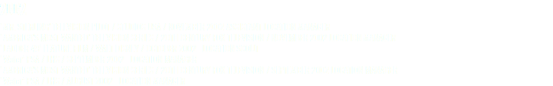2002 ‘MR. STERLING’ TELEVISION PILOT / STUDIOS USA / NOVEMBER 2002 ASSISTANT LOCATION MANAGER ‘AMERICA’S MOST WANTED’ TELEVISION SERIES / 2OTH CENTURY FOX TELEVISION / NOVEMBER 2002 LOCATION MANAGER ‘LADDER 49’ FEATURE FILM / WALT DISNEY / OCTOBER 2002 LOCATION SCOUT ‘Water’ PSA / LHS / SEPTEMBER 2002 LOCATION MANAGER ‘AMERICA’S MOST WANTED’ TELEVISION SERIES / 2OTH CENTURY FOX TELEVISION / SEPTEMBER 2002 LOCATION MANAGER ‘Water’ PSA / LHS / AUGUST 2002 LOCATION MANAGER