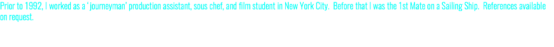Prior to 1992, I worked as a ‘journeyman’ production assistant, sous chef, and film student in New York City. Before that I was the 1st Mate on a Sailing Ship. References available on request.