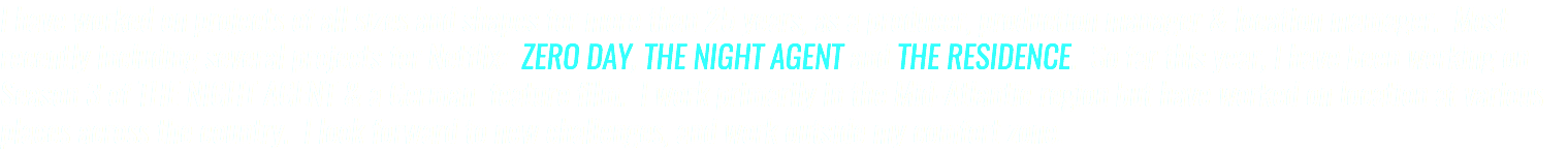 I have worked on projects of all sizes and shapes for more than 25 years, as a producer, production manager & location mamager. Most recently including several projects for Netflix: ZERO DAY, THE NIGHT AGENT and THE RESIDENCE. So far this year, I have been working on Season 3 of THE NIGHT AGENT & a German feature film. I work primarily in the Mid-Atlantic region but have worked on location at various places across the country. I look forward to new challenges, and work outside my comfort zone.