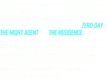 I have worked on projects of all sizes and shapes for more than 25 years, as a producer, production manager & location mamager. Most recently including several projects for Netflix: ZERO DAY, THE NIGHT AGENT and THE RESIDENCE. So far this year, I have been working on Season 3 of THE NIGHT AGENT & a German feature film. I work primarily in the Mid-Atlantic region but have worked on location at various places across the country. I look forward to new challenges, and work outside my comfort zone.